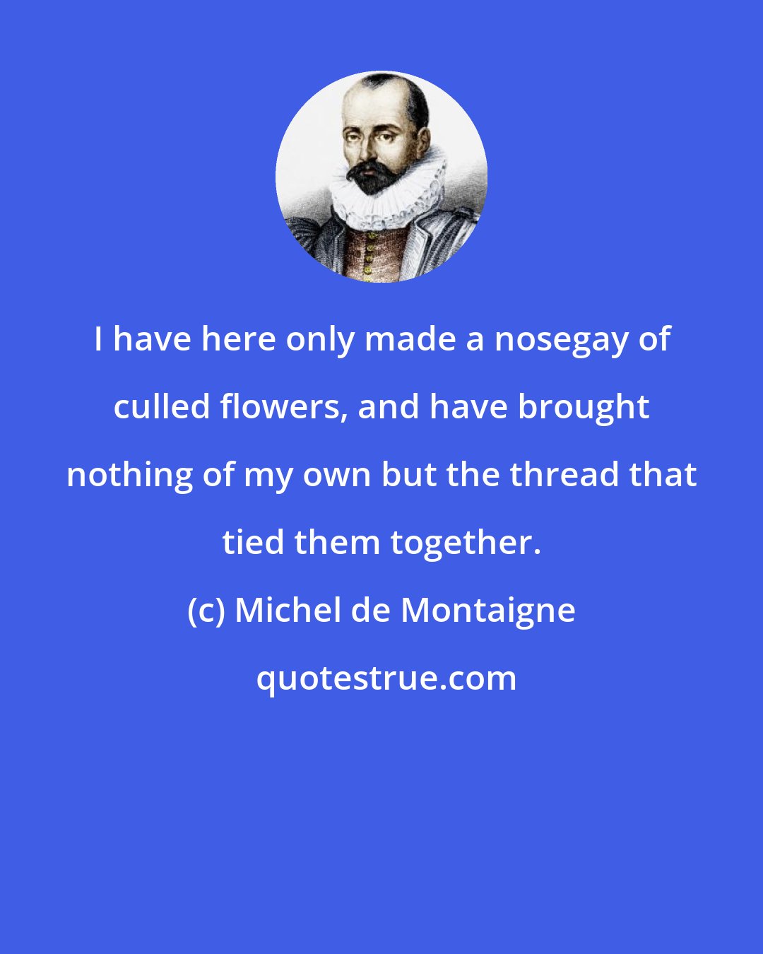 Michel de Montaigne: I have here only made a nosegay of culled flowers, and have brought nothing of my own but the thread that tied them together.