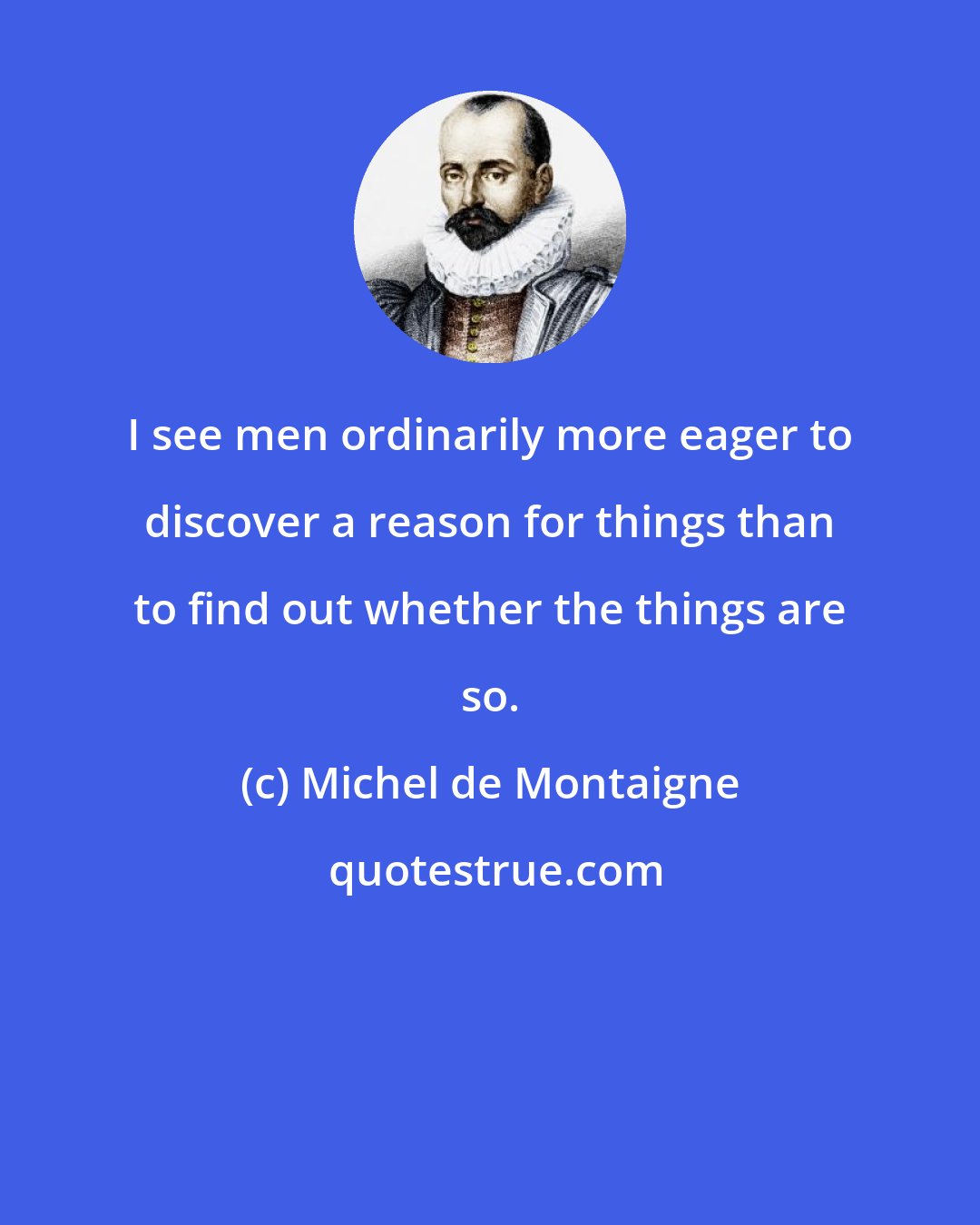 Michel de Montaigne: I see men ordinarily more eager to discover a reason for things than to find out whether the things are so.