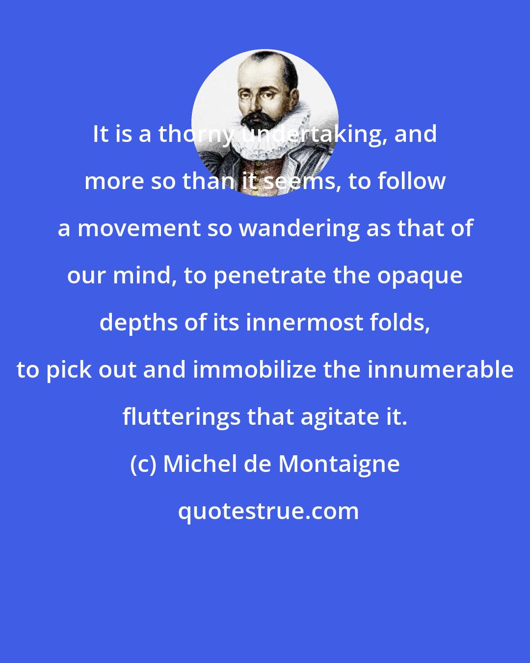 Michel de Montaigne: It is a thorny undertaking, and more so than it seems, to follow a movement so wandering as that of our mind, to penetrate the opaque depths of its innermost folds, to pick out and immobilize the innumerable flutterings that agitate it.