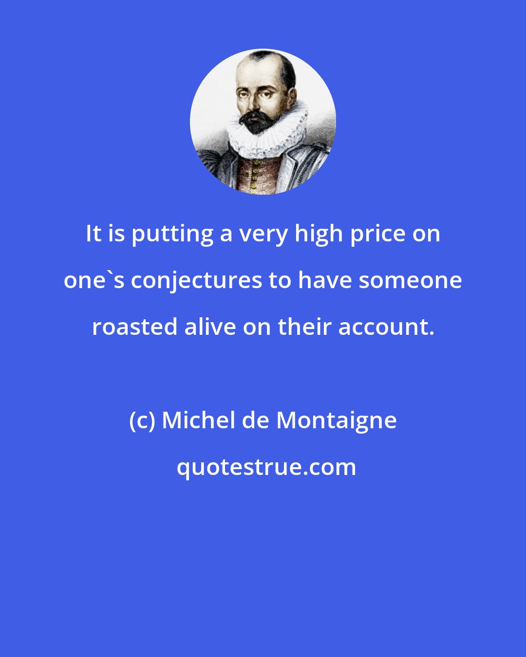 Michel de Montaigne: It is putting a very high price on one's conjectures to have someone roasted alive on their account.