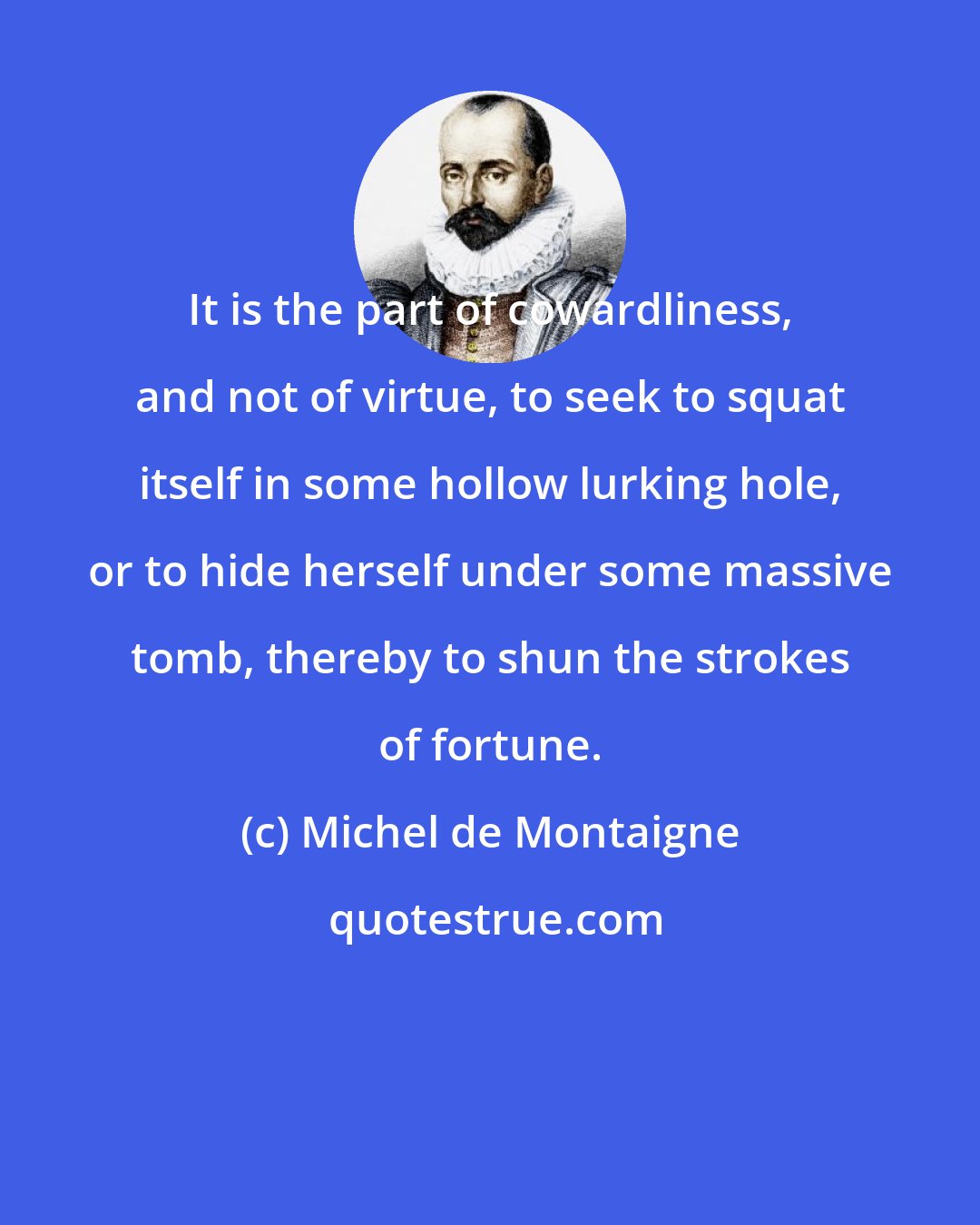 Michel de Montaigne: It is the part of cowardliness, and not of virtue, to seek to squat itself in some hollow lurking hole, or to hide herself under some massive tomb, thereby to shun the strokes of fortune.