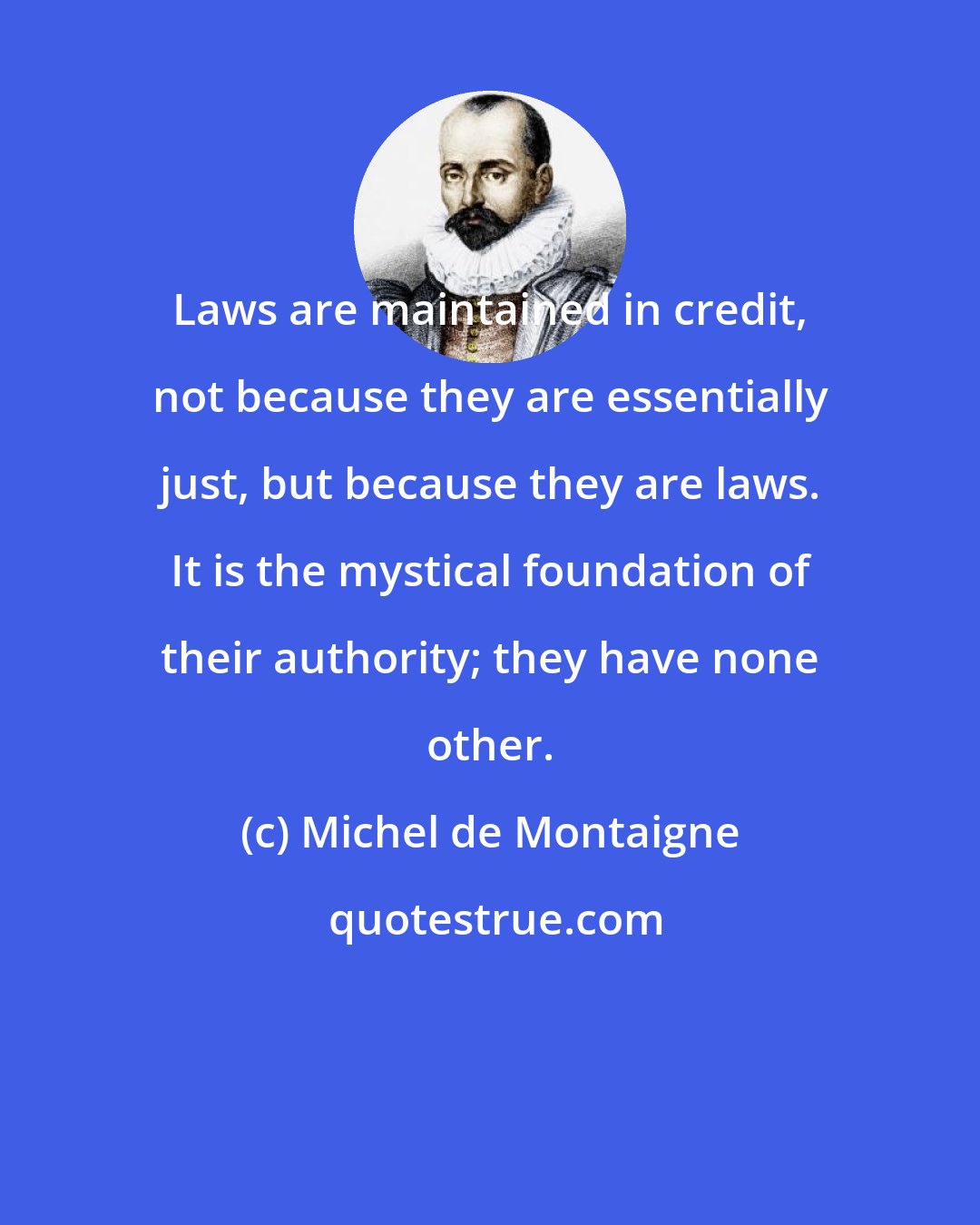 Michel de Montaigne: Laws are maintained in credit, not because they are essentially just, but because they are laws. It is the mystical foundation of their authority; they have none other.