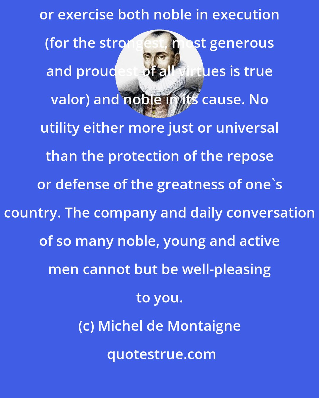 Michel de Montaigne: No profession or occupation is more pleasing than the military; a profession or exercise both noble in execution (for the strongest, most generous and proudest of all virtues is true valor) and noble in its cause. No utility either more just or universal than the protection of the repose or defense of the greatness of one's country. The company and daily conversation of so many noble, young and active men cannot but be well-pleasing to you.