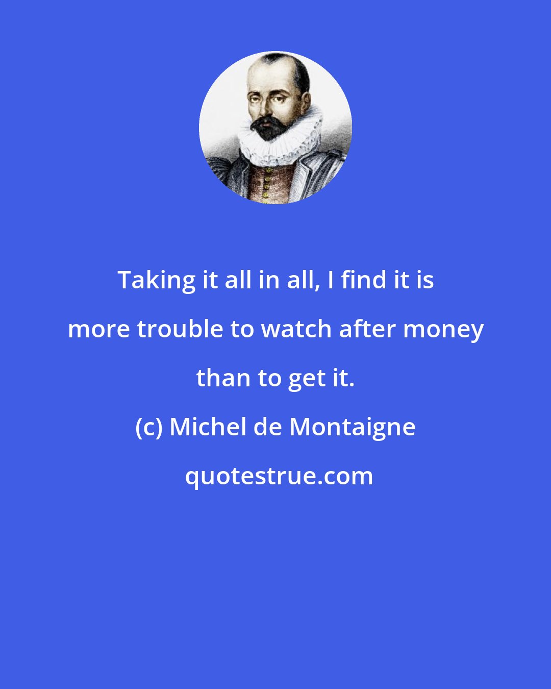 Michel de Montaigne: Taking it all in all, I find it is more trouble to watch after money than to get it.