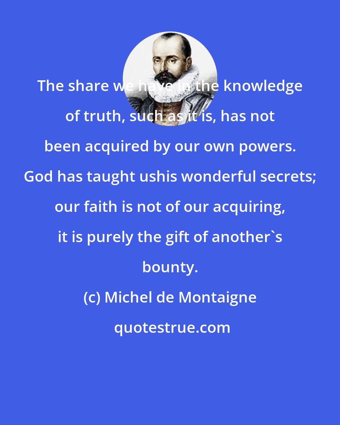 Michel de Montaigne: The share we have in the knowledge of truth, such as it is, has not been acquired by our own powers. God has taught ushis wonderful secrets; our faith is not of our acquiring, it is purely the gift of another's bounty.