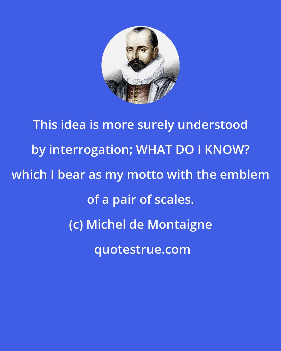 Michel de Montaigne: This idea is more surely understood by interrogation; WHAT DO I KNOW? which I bear as my motto with the emblem of a pair of scales.