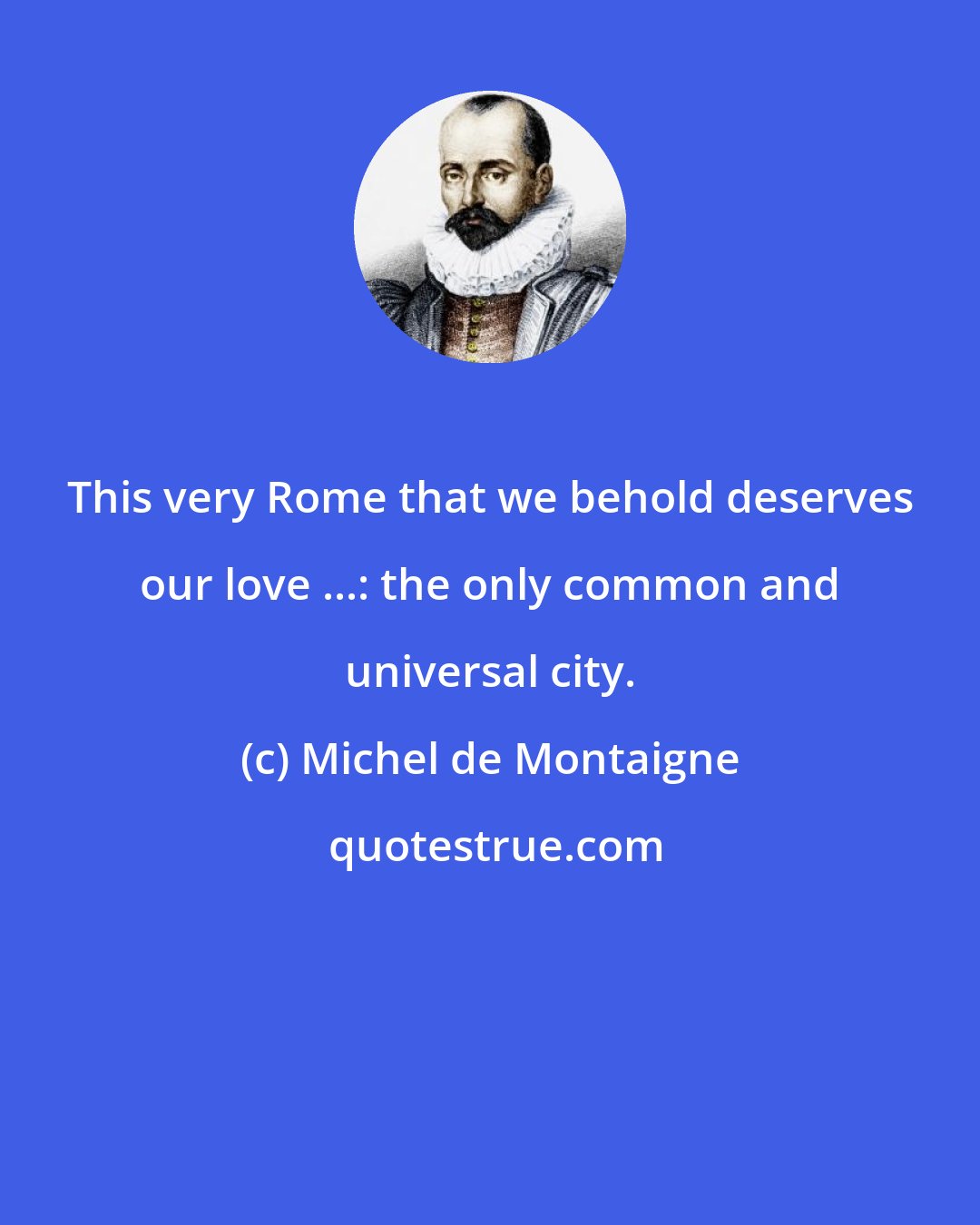 Michel de Montaigne: This very Rome that we behold deserves our love ...: the only common and universal city.