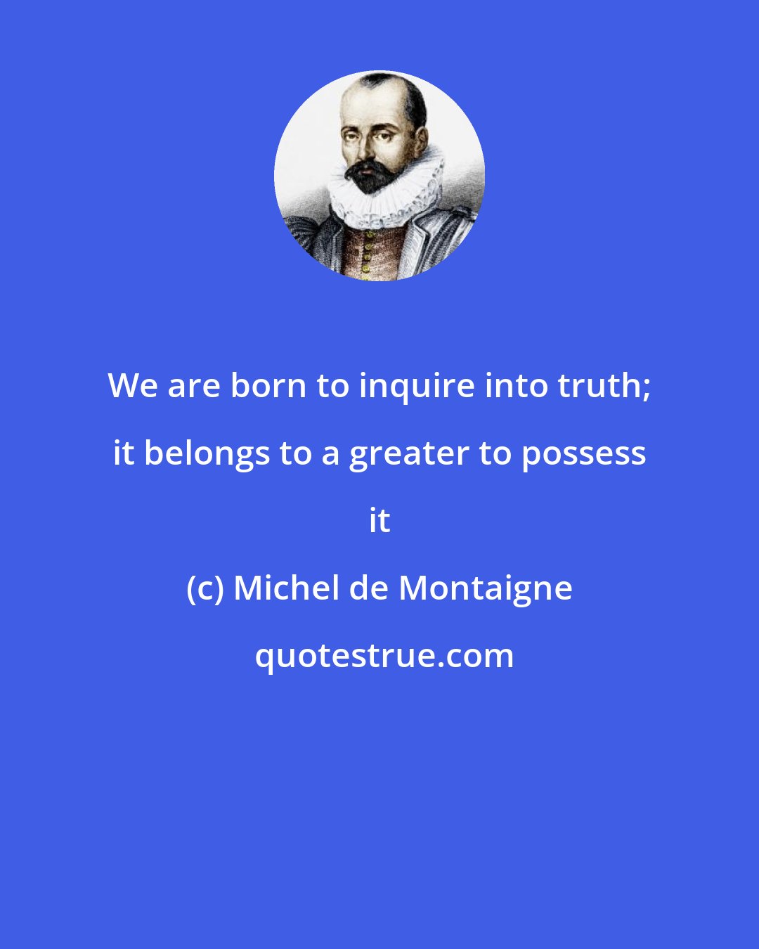 Michel de Montaigne: We are born to inquire into truth; it belongs to a greater to possess it