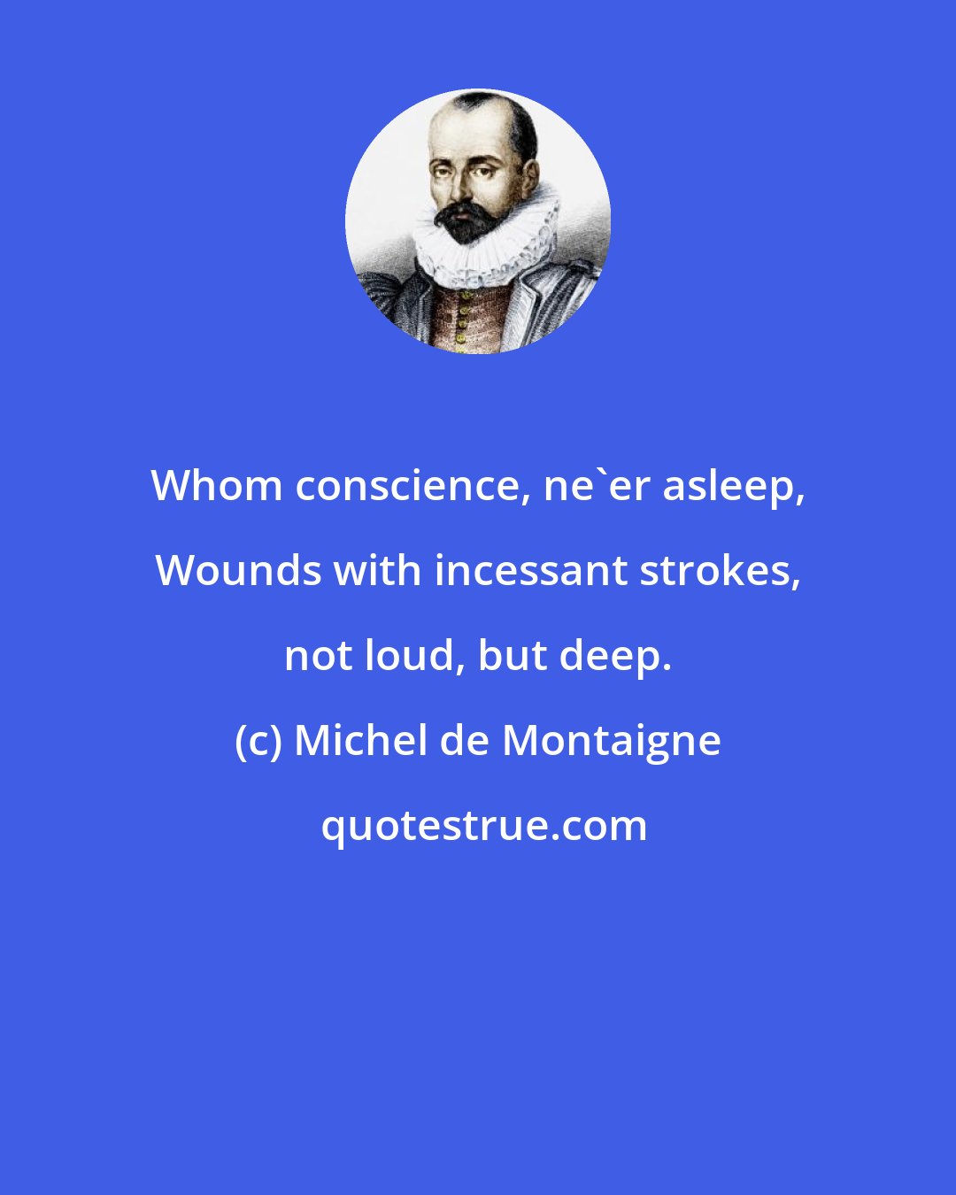 Michel de Montaigne: Whom conscience, ne'er asleep, Wounds with incessant strokes, not loud, but deep.