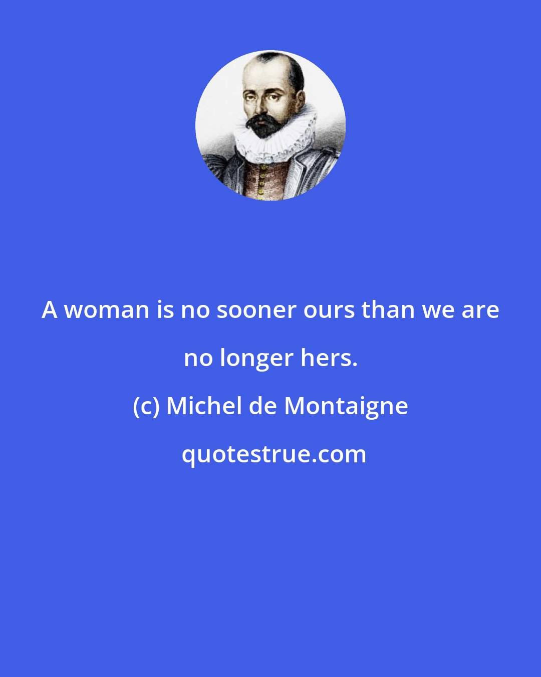 Michel de Montaigne: A woman is no sooner ours than we are no longer hers.