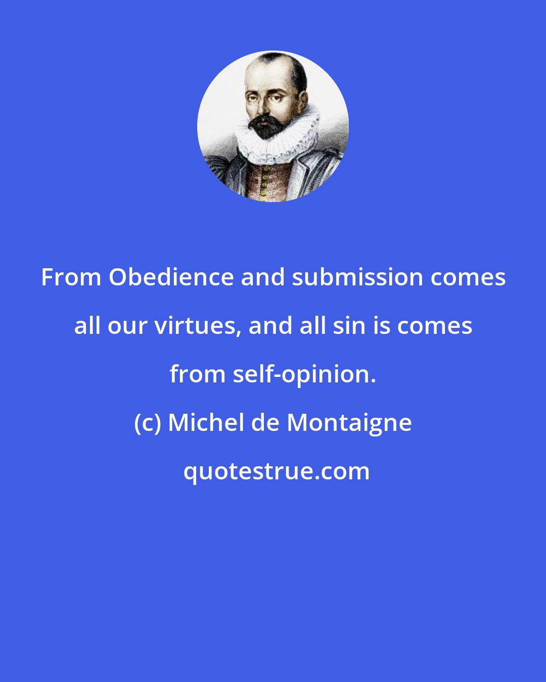 Michel de Montaigne: From Obedience and submission comes all our virtues, and all sin is comes from self-opinion.