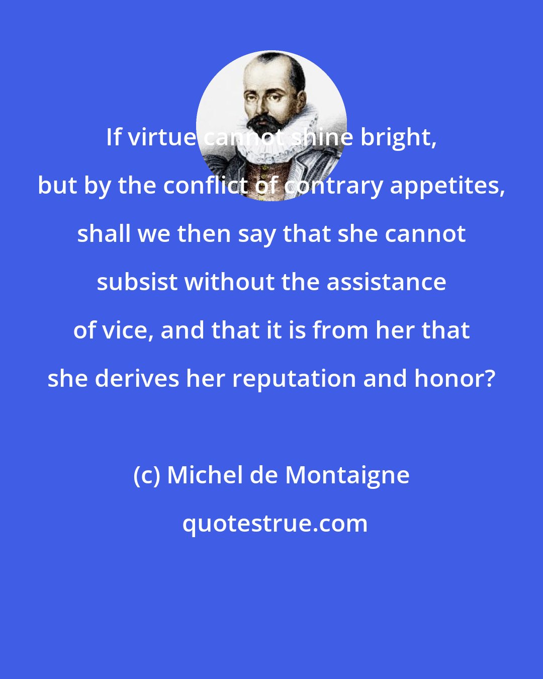 Michel de Montaigne: If virtue cannot shine bright, but by the conflict of contrary appetites, shall we then say that she cannot subsist without the assistance of vice, and that it is from her that she derives her reputation and honor?