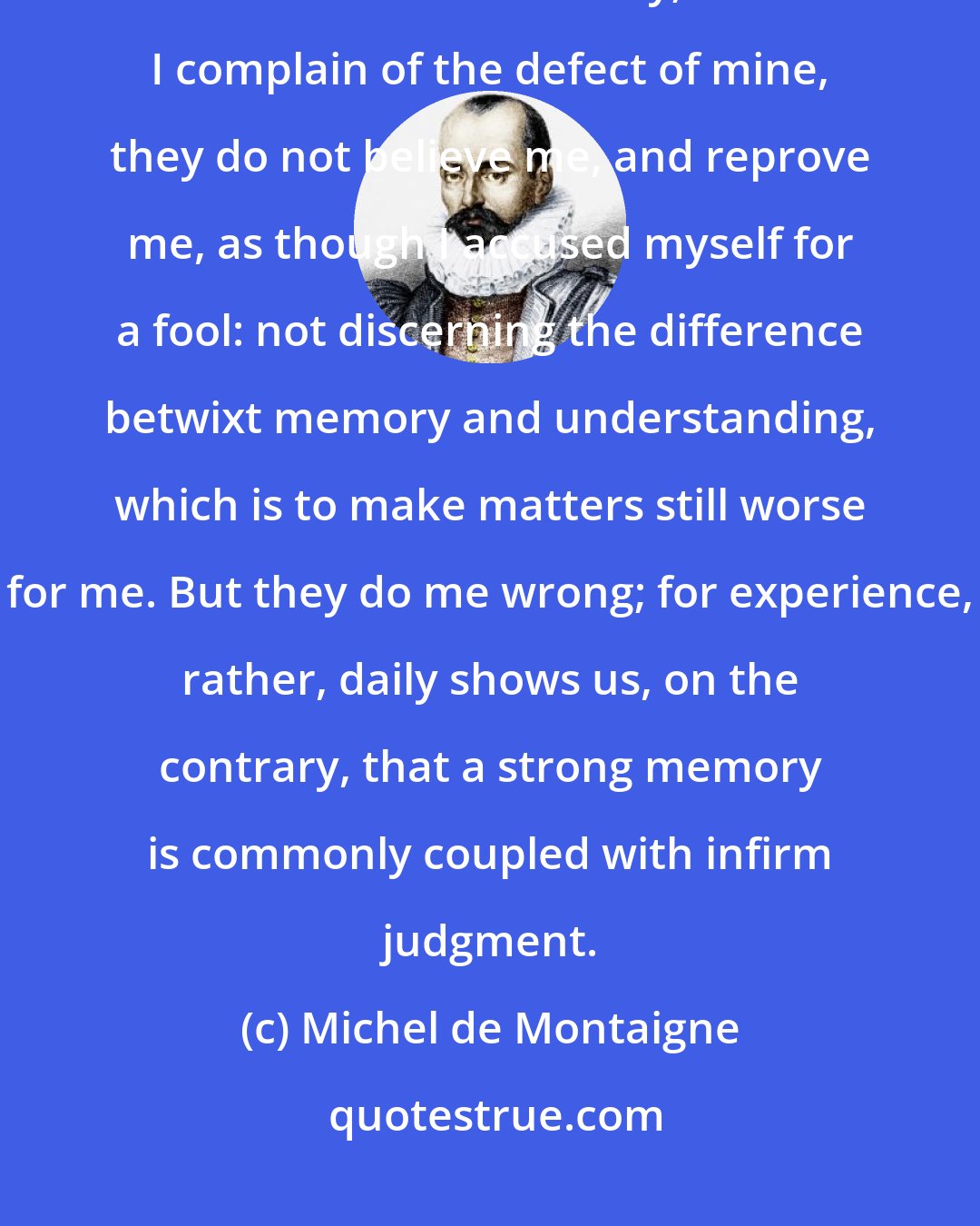 Michel de Montaigne: [I]n my country, when they would say a man has no sense, they say, such an one has no memory; and when I complain of the defect of mine, they do not believe me, and reprove me, as though I accused myself for a fool: not discerning the difference betwixt memory and understanding, which is to make matters still worse for me. But they do me wrong; for experience, rather, daily shows us, on the contrary, that a strong memory is commonly coupled with infirm judgment.