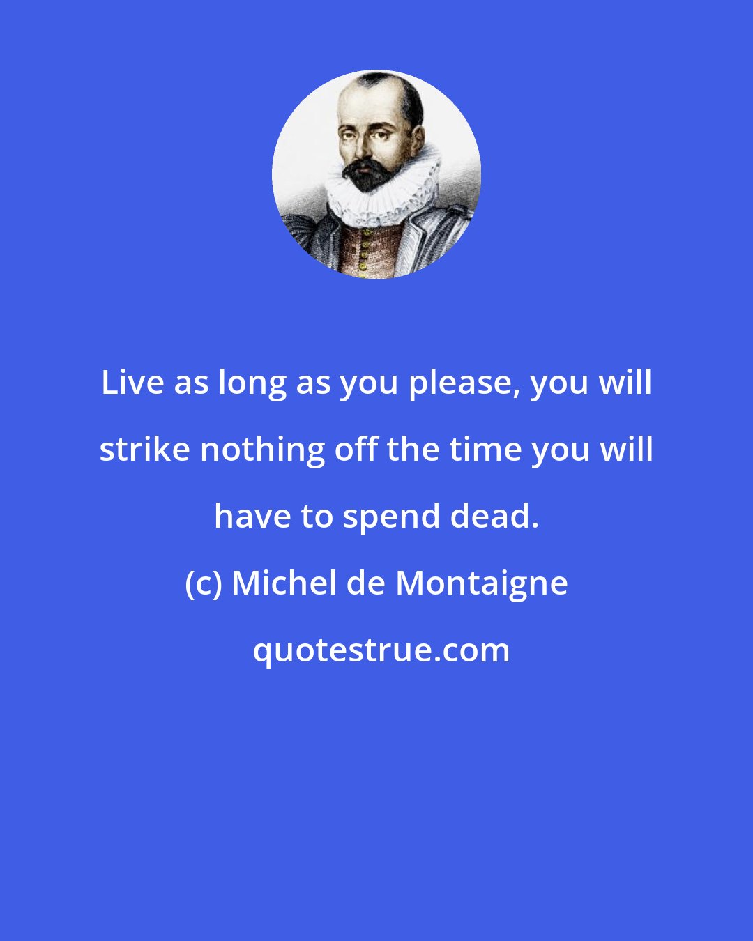 Michel de Montaigne: Live as long as you please, you will strike nothing off the time you will have to spend dead.