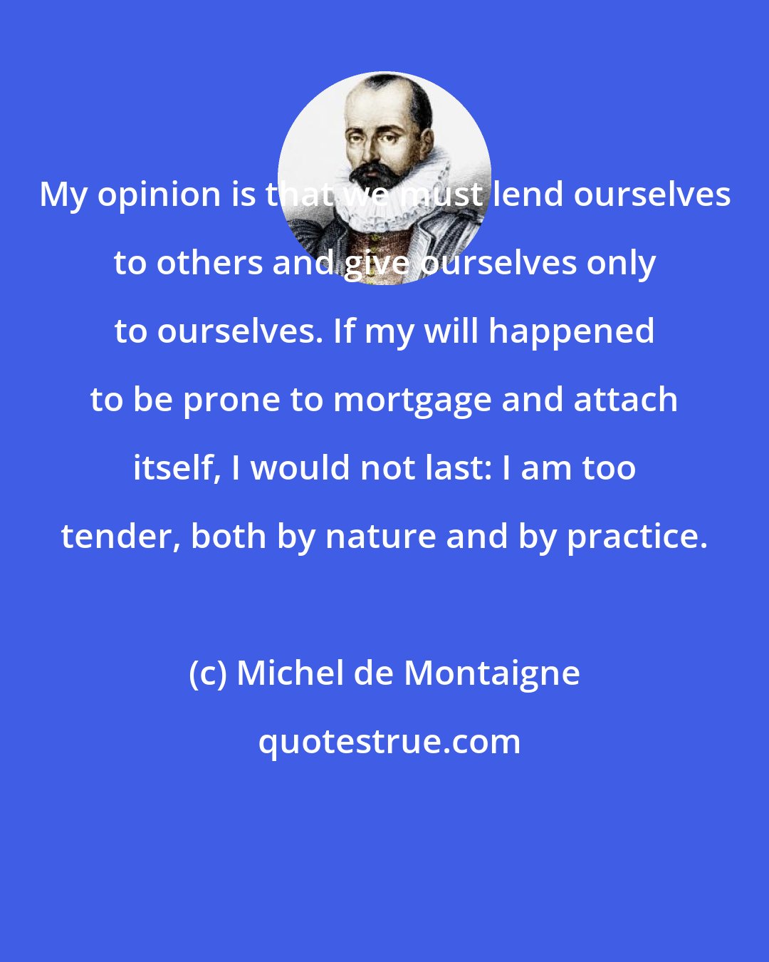 Michel de Montaigne: My opinion is that we must lend ourselves to others and give ourselves only to ourselves. If my will happened to be prone to mortgage and attach itself, I would not last: I am too tender, both by nature and by practice.