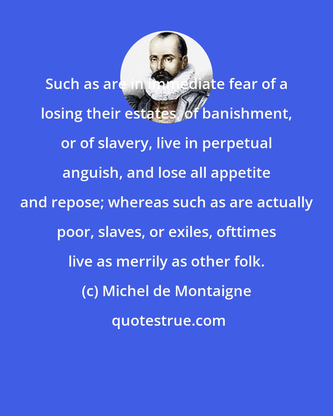 Michel de Montaigne: Such as are in immediate fear of a losing their estates, of banishment, or of slavery, live in perpetual anguish, and lose all appetite and repose; whereas such as are actually poor, slaves, or exiles, ofttimes live as merrily as other folk.