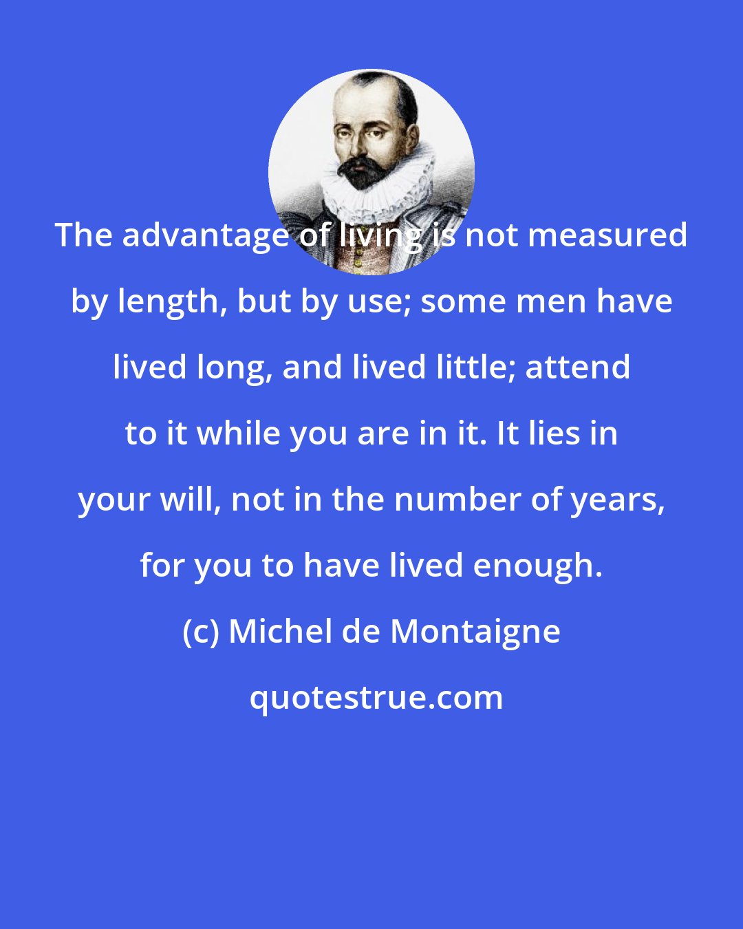 Michel de Montaigne: The advantage of living is not measured by length, but by use; some men have lived long, and lived little; attend to it while you are in it. It lies in your will, not in the number of years, for you to have lived enough.