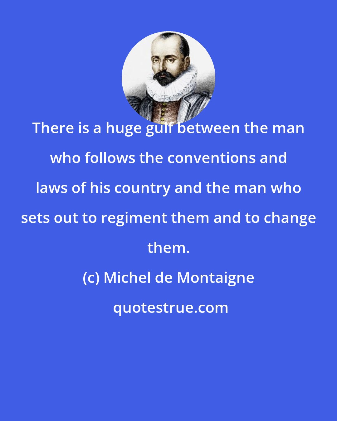 Michel de Montaigne: There is a huge gulf between the man who follows the conventions and laws of his country and the man who sets out to regiment them and to change them.