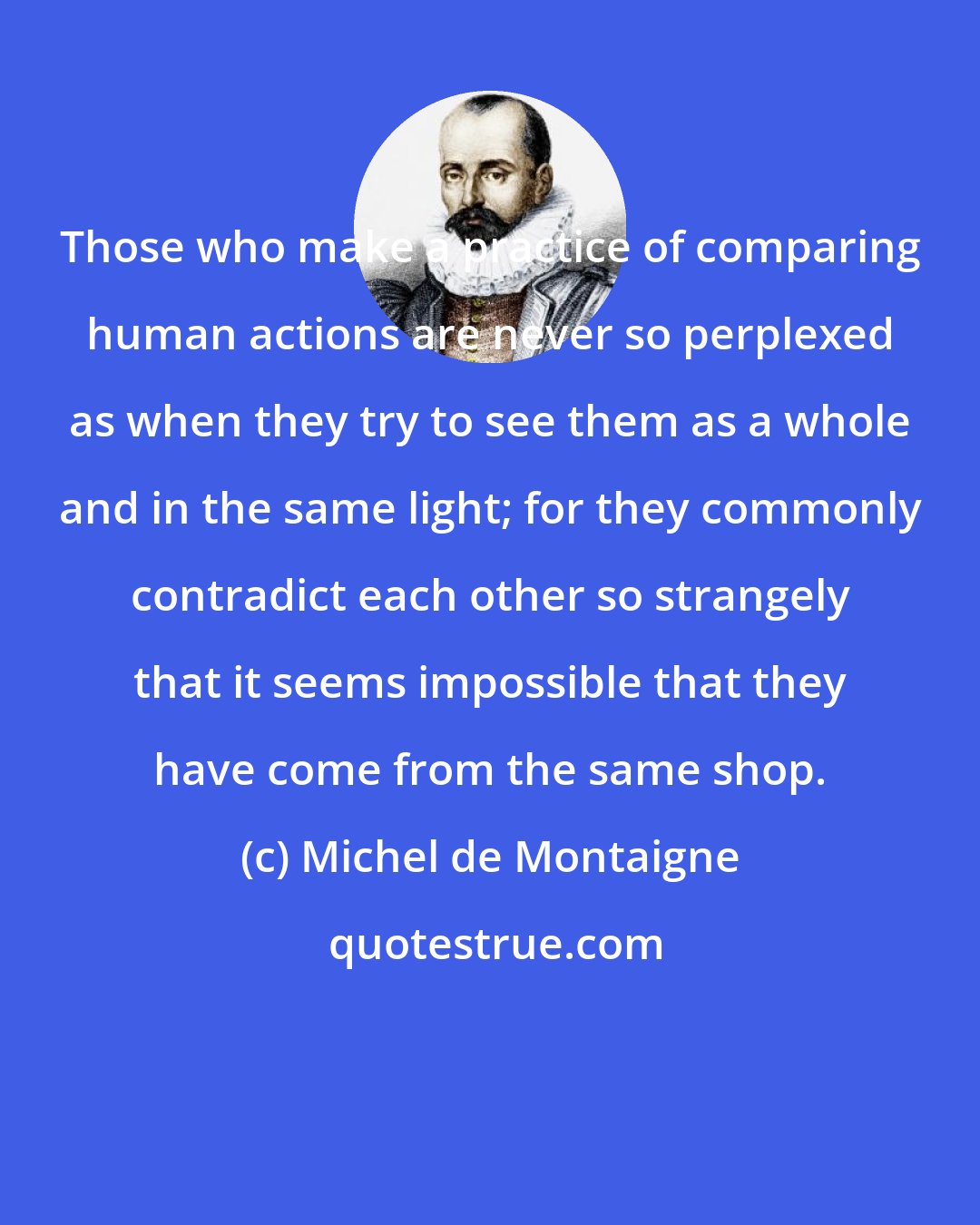 Michel de Montaigne: Those who make a practice of comparing human actions are never so perplexed as when they try to see them as a whole and in the same light; for they commonly contradict each other so strangely that it seems impossible that they have come from the same shop.