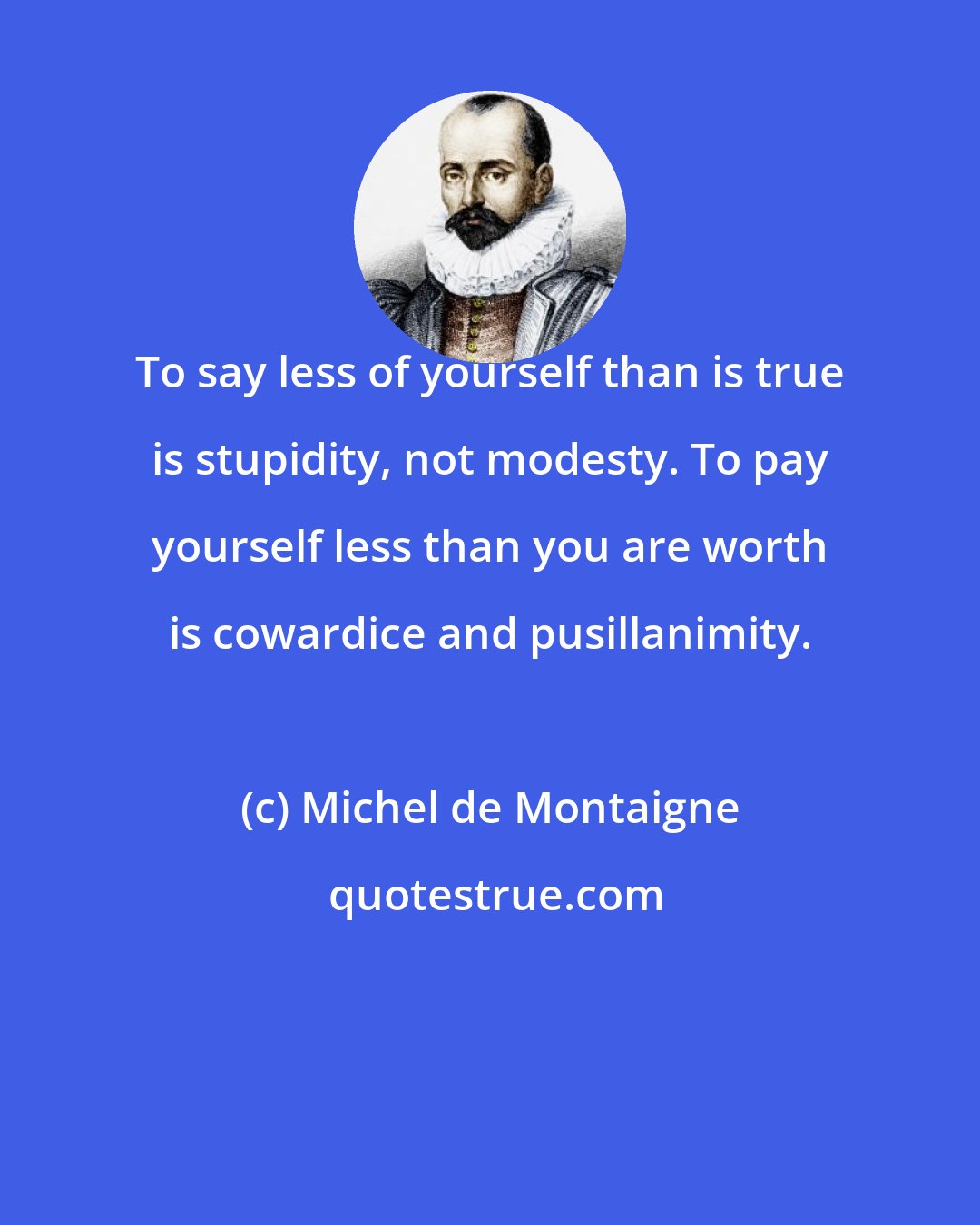 Michel de Montaigne: To say less of yourself than is true is stupidity, not modesty. To pay yourself less than you are worth is cowardice and pusillanimity.