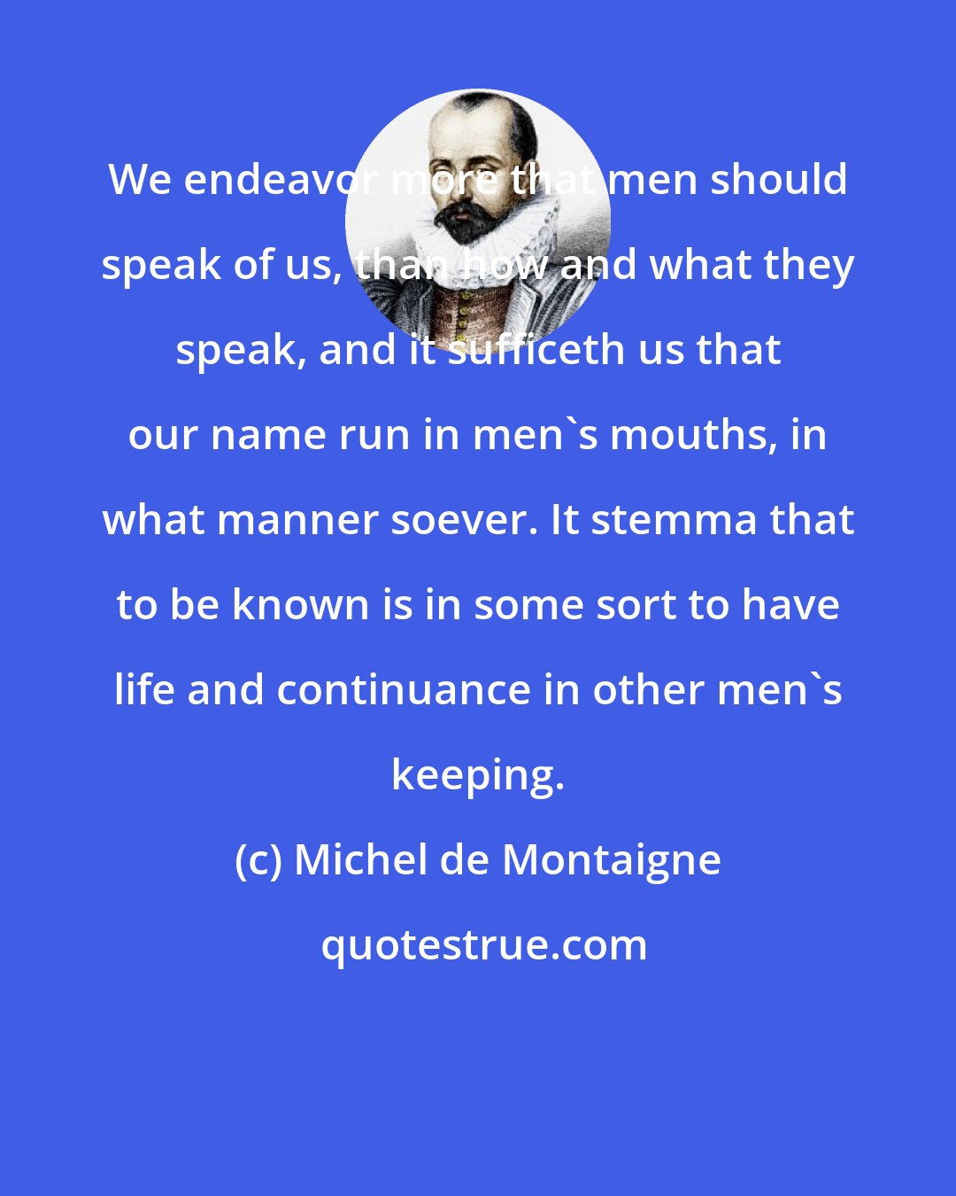 Michel de Montaigne: We endeavor more that men should speak of us, than how and what they speak, and it sufficeth us that our name run in men's mouths, in what manner soever. It stemma that to be known is in some sort to have life and continuance in other men's keeping.