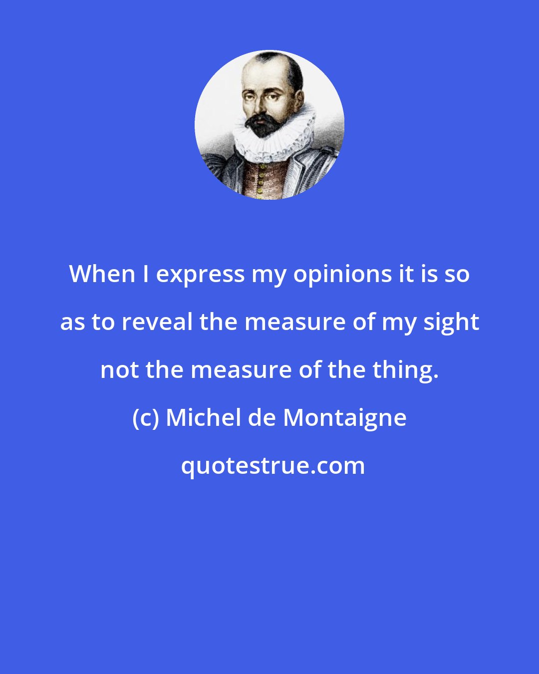 Michel de Montaigne: When I express my opinions it is so as to reveal the measure of my sight not the measure of the thing.