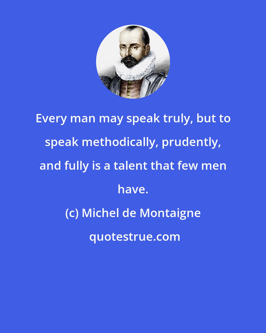 Michel de Montaigne: Every man may speak truly, but to speak methodically, prudently, and fully is a talent that few men have.