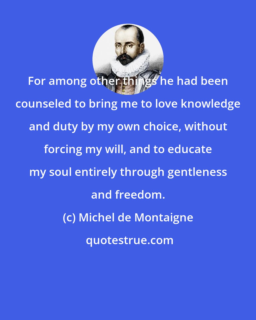 Michel de Montaigne: For among other things he had been counseled to bring me to love knowledge and duty by my own choice, without forcing my will, and to educate my soul entirely through gentleness and freedom.