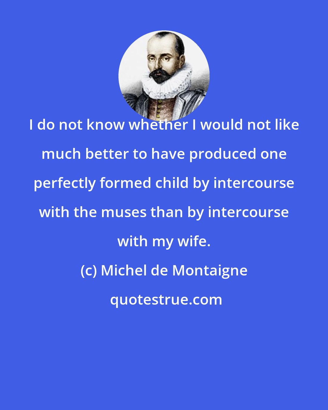 Michel de Montaigne: I do not know whether I would not like much better to have produced one perfectly formed child by intercourse with the muses than by intercourse with my wife.