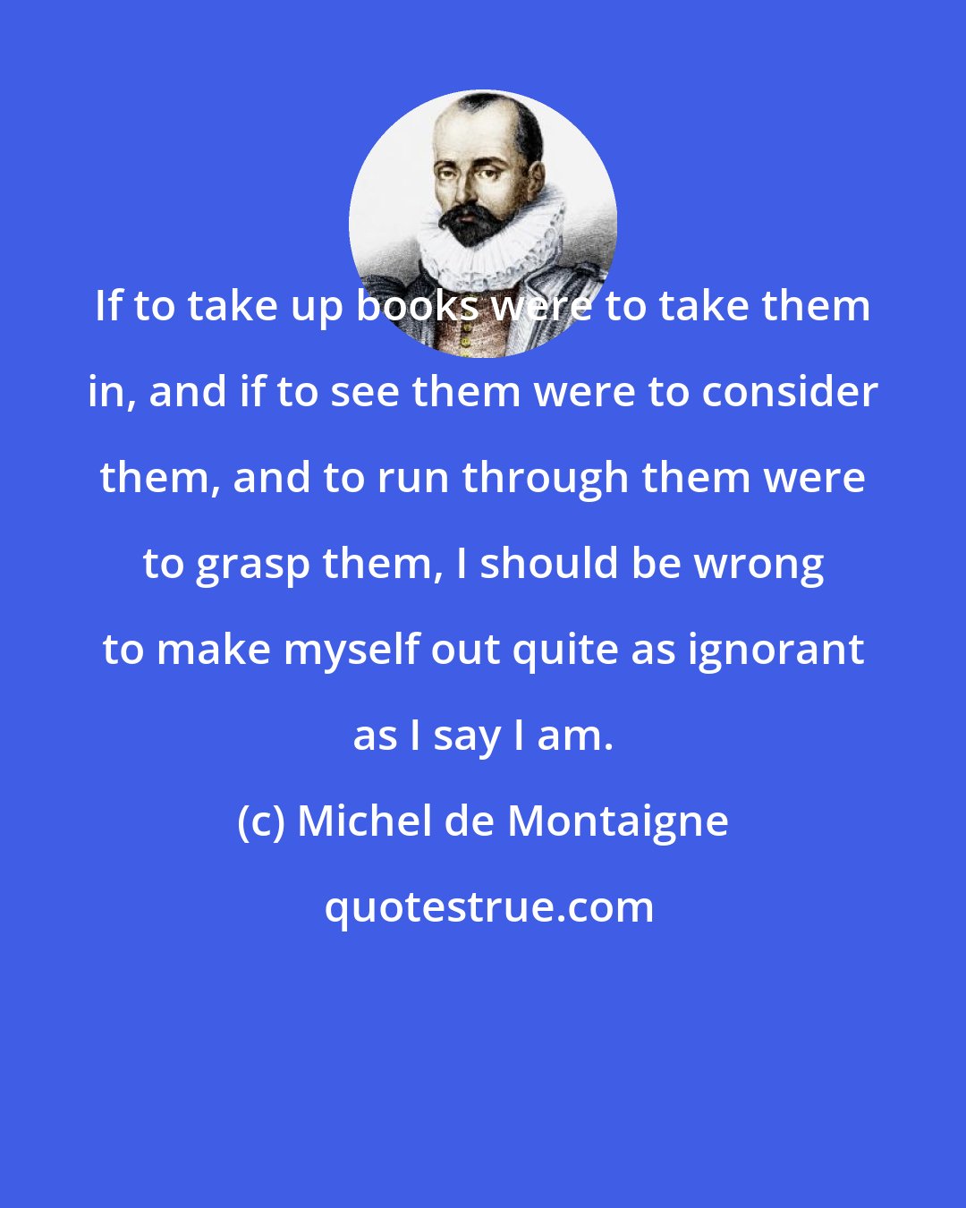 Michel de Montaigne: If to take up books were to take them in, and if to see them were to consider them, and to run through them were to grasp them, I should be wrong to make myself out quite as ignorant as I say I am.