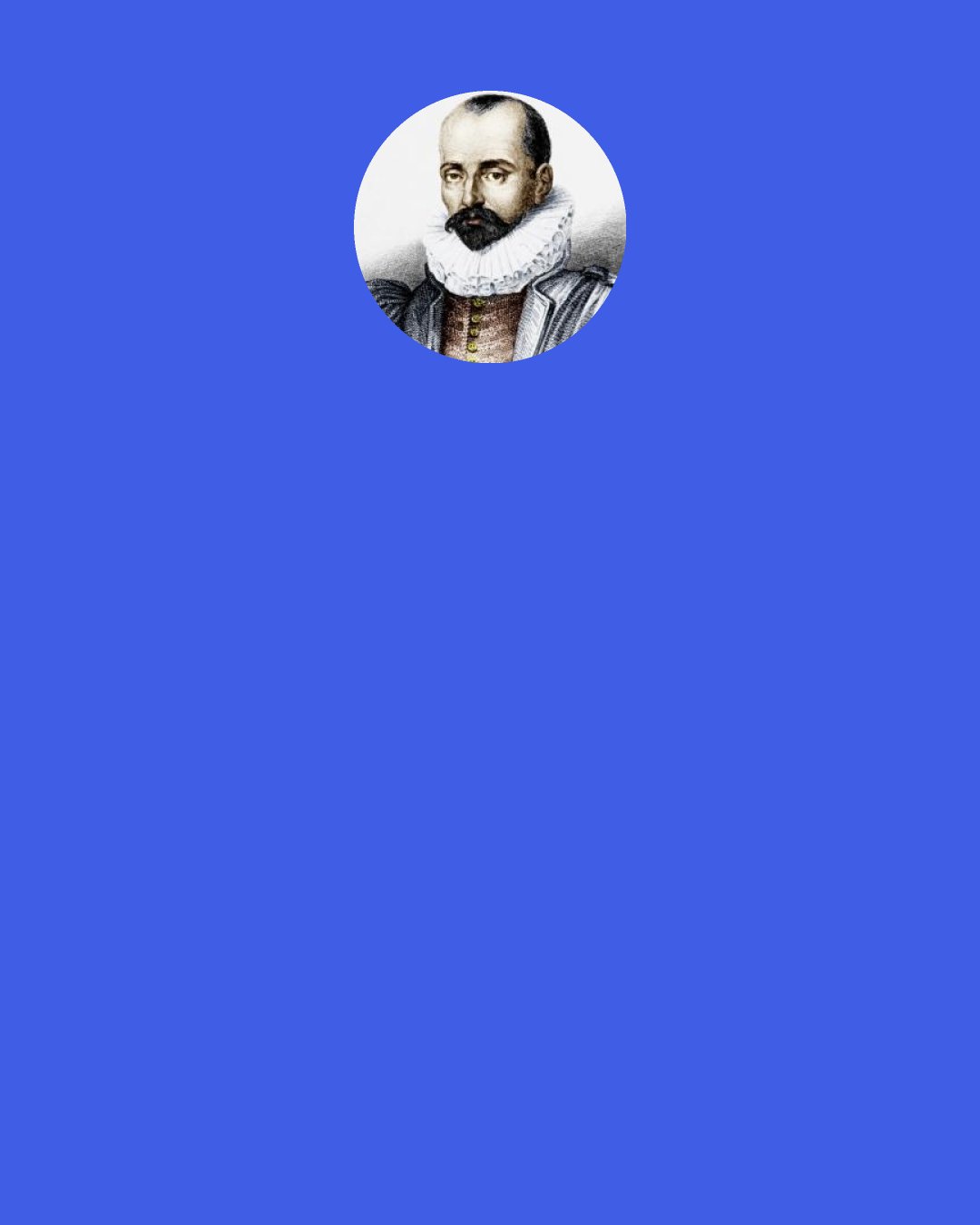 Michel de Montaigne: It makes me hate accepting things that are probable when they are held up before me as infallibly true. I prefer these words which tone down and modify the hastiness of our propositions: "Perhaps, In some sort, Some, They say, I think," and the like.