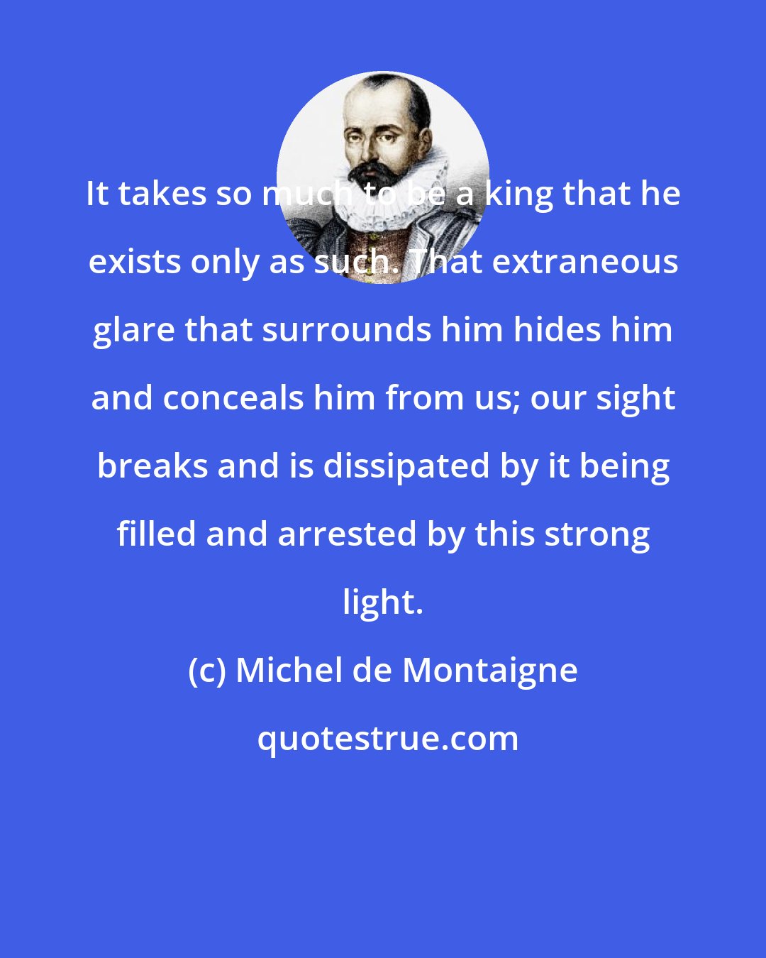 Michel de Montaigne: It takes so much to be a king that he exists only as such. That extraneous glare that surrounds him hides him and conceals him from us; our sight breaks and is dissipated by it being filled and arrested by this strong light.