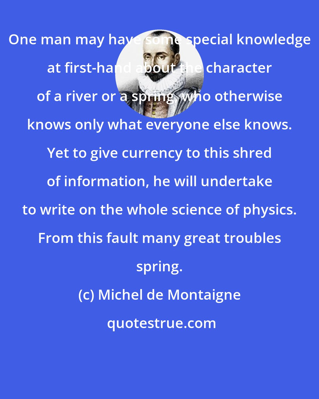 Michel de Montaigne: One man may have some special knowledge at first-hand about the character of a river or a spring, who otherwise knows only what everyone else knows. Yet to give currency to this shred of information, he will undertake to write on the whole science of physics. From this fault many great troubles spring.