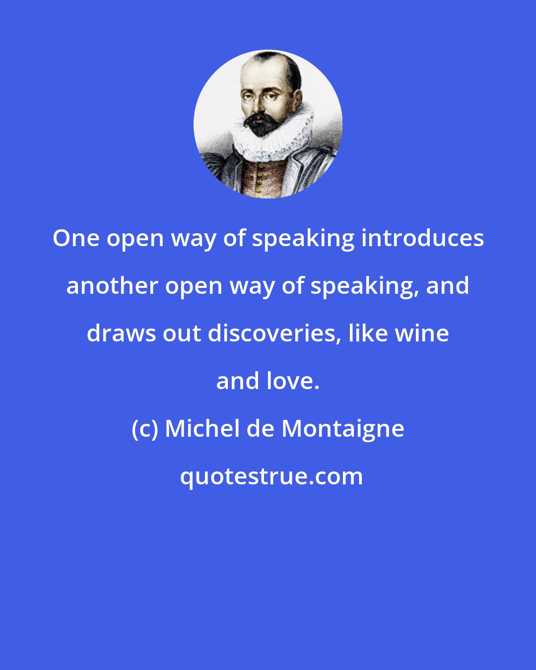 Michel de Montaigne: One open way of speaking introduces another open way of speaking, and draws out discoveries, like wine and love.