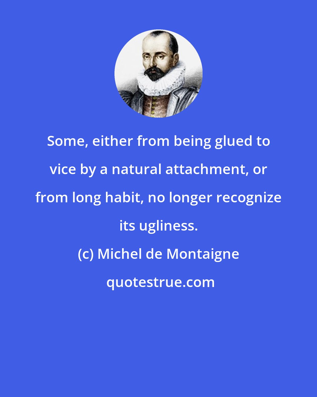 Michel de Montaigne: Some, either from being glued to vice by a natural attachment, or from long habit, no longer recognize its ugliness.