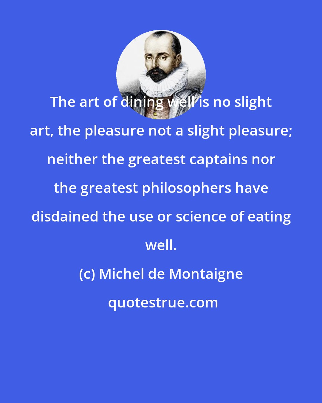 Michel de Montaigne: The art of dining well is no slight art, the pleasure not a slight pleasure; neither the greatest captains nor the greatest philosophers have disdained the use or science of eating well.