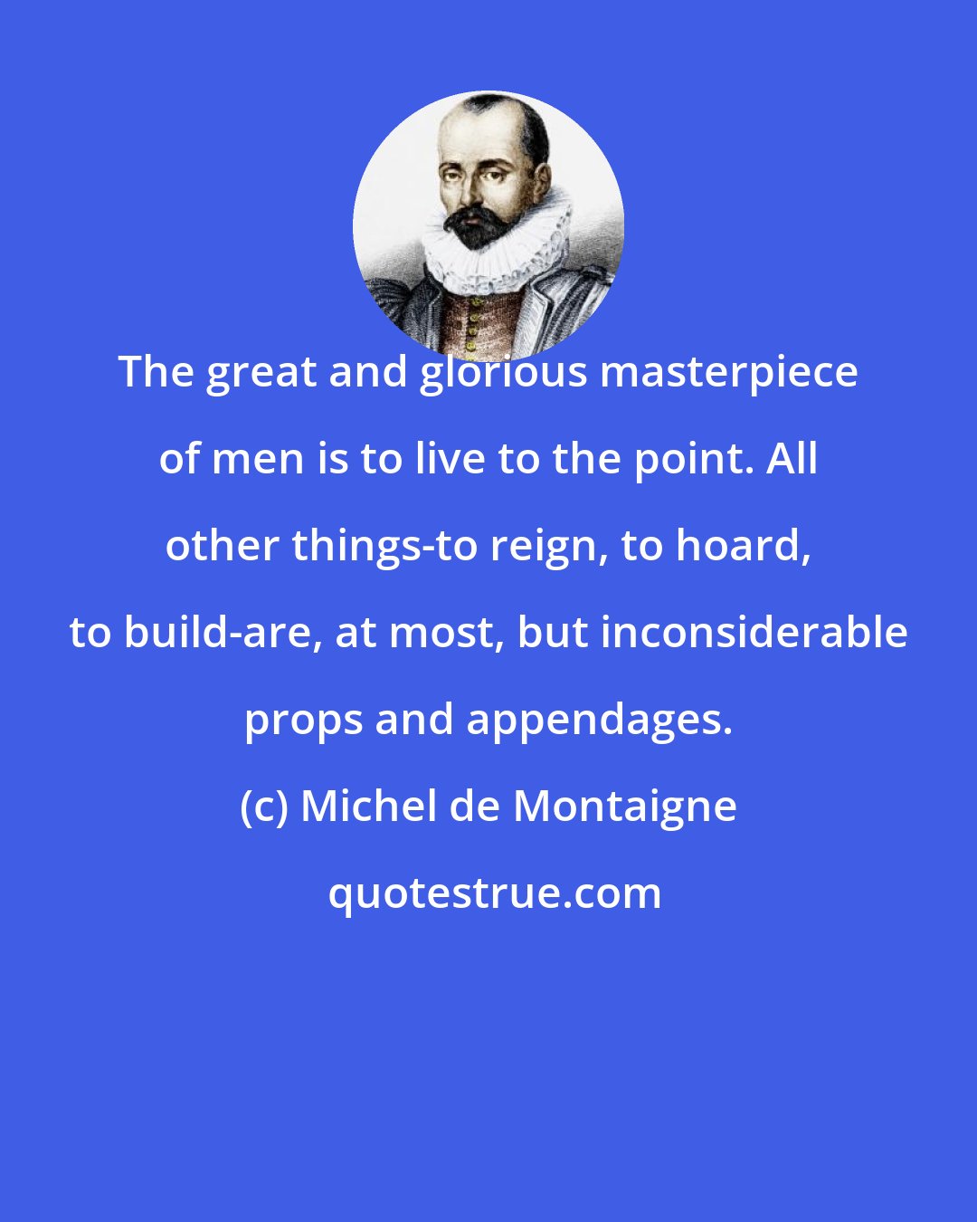 Michel de Montaigne: The great and glorious masterpiece of men is to live to the point. All other things-to reign, to hoard, to build-are, at most, but inconsiderable props and appendages.