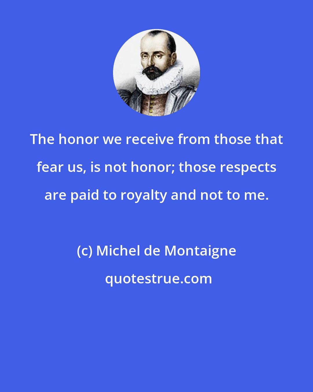 Michel de Montaigne: The honor we receive from those that fear us, is not honor; those respects are paid to royalty and not to me.