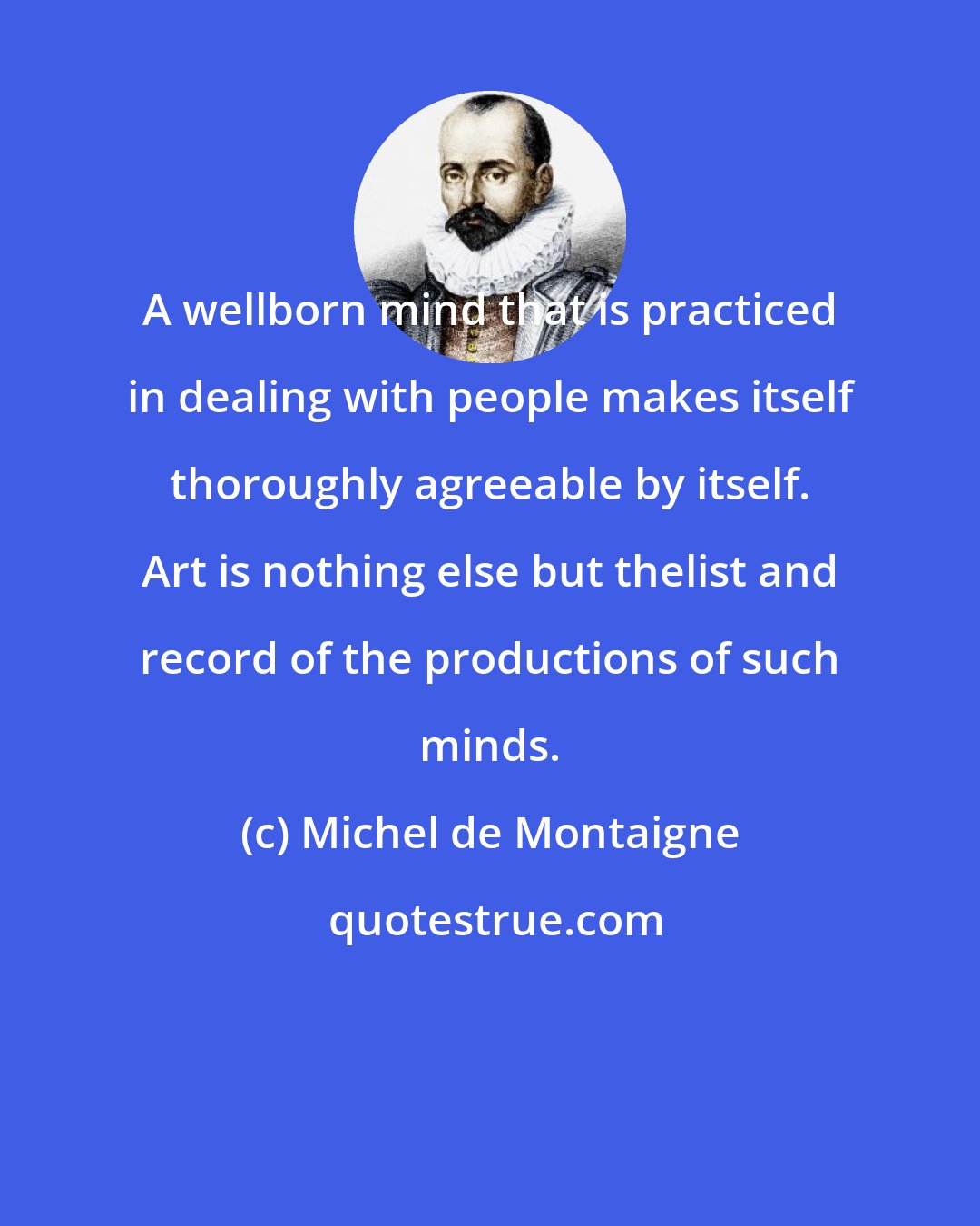 Michel de Montaigne: A wellborn mind that is practiced in dealing with people makes itself thoroughly agreeable by itself. Art is nothing else but thelist and record of the productions of such minds.