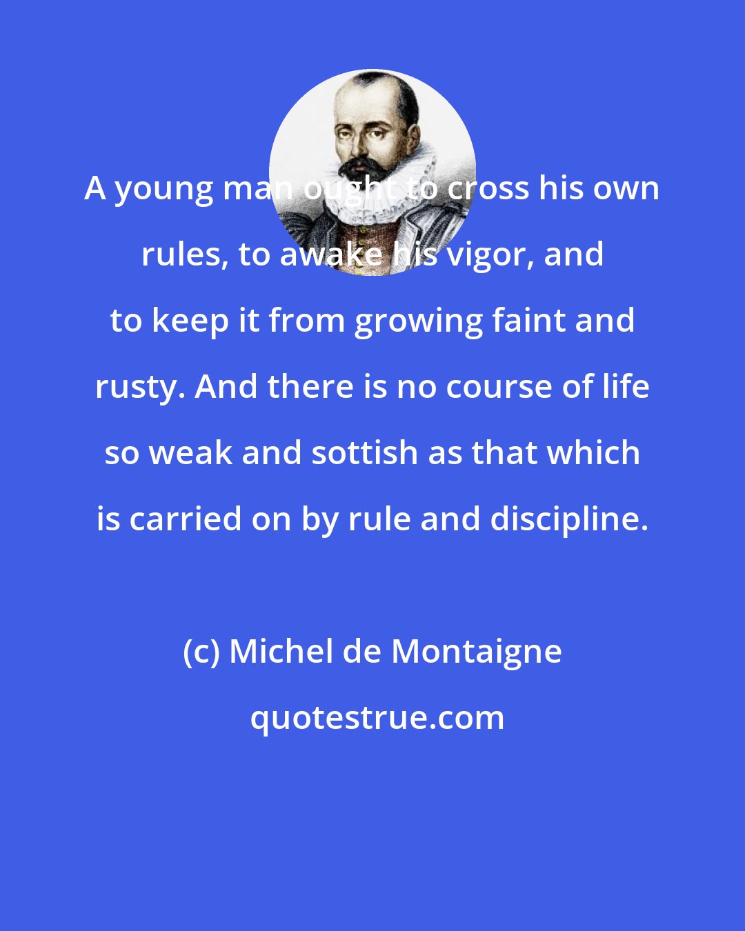 Michel de Montaigne: A young man ought to cross his own rules, to awake his vigor, and to keep it from growing faint and rusty. And there is no course of life so weak and sottish as that which is carried on by rule and discipline.