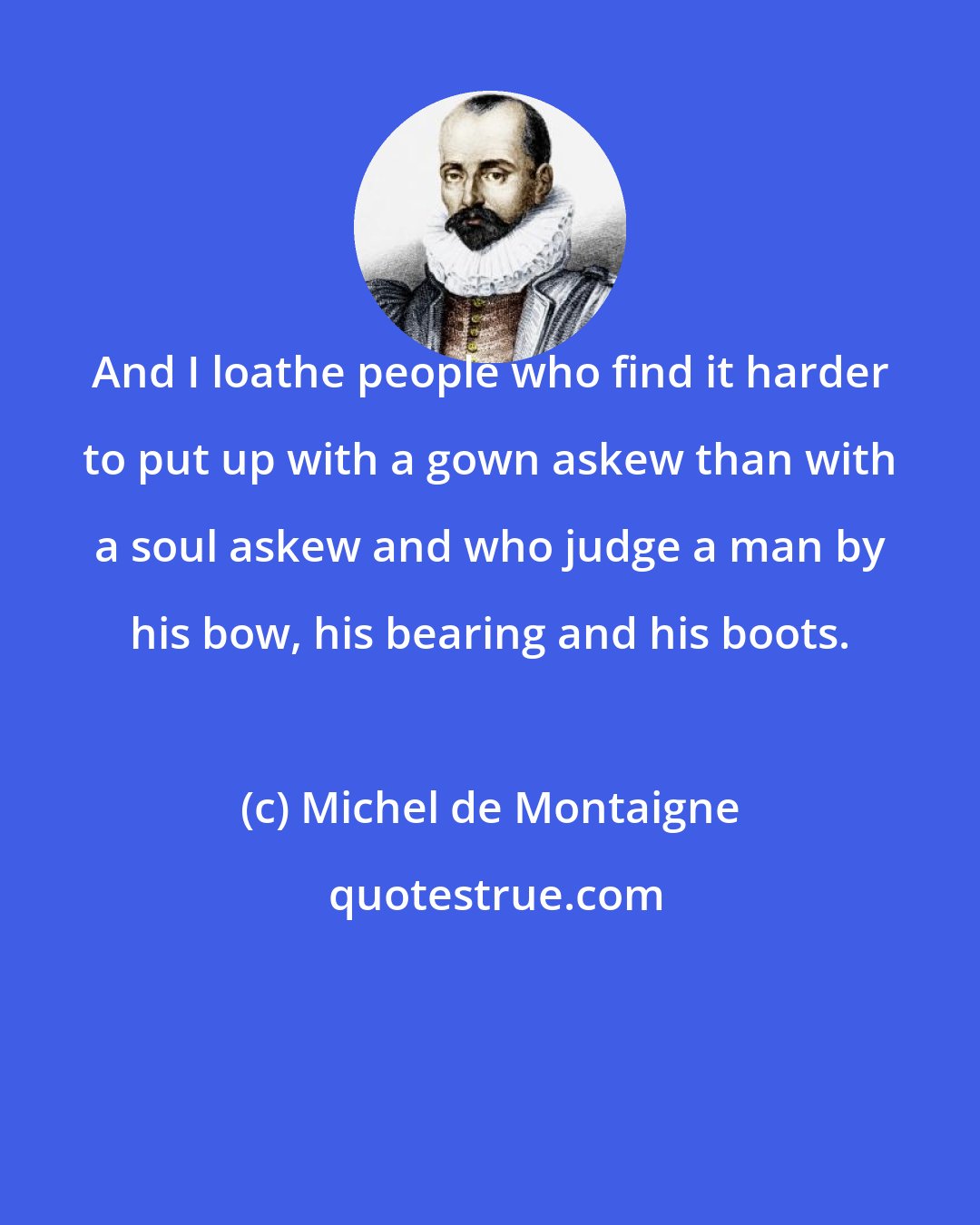 Michel de Montaigne: And I loathe people who find it harder to put up with a gown askew than with a soul askew and who judge a man by his bow, his bearing and his boots.