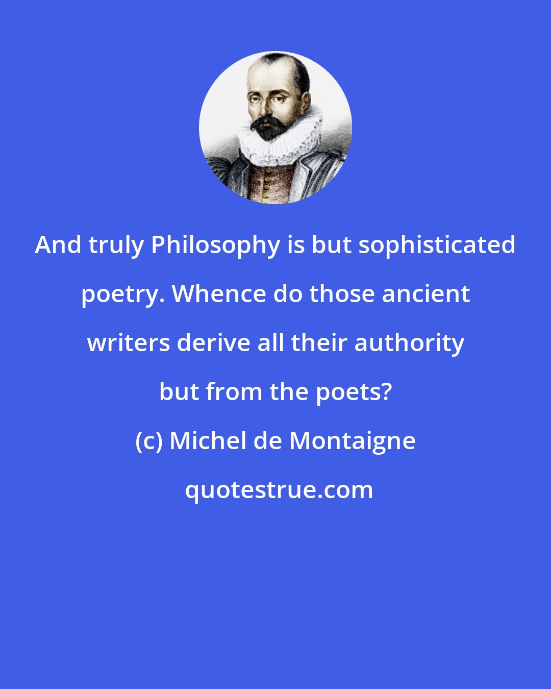 Michel de Montaigne: And truly Philosophy is but sophisticated poetry. Whence do those ancient writers derive all their authority but from the poets?