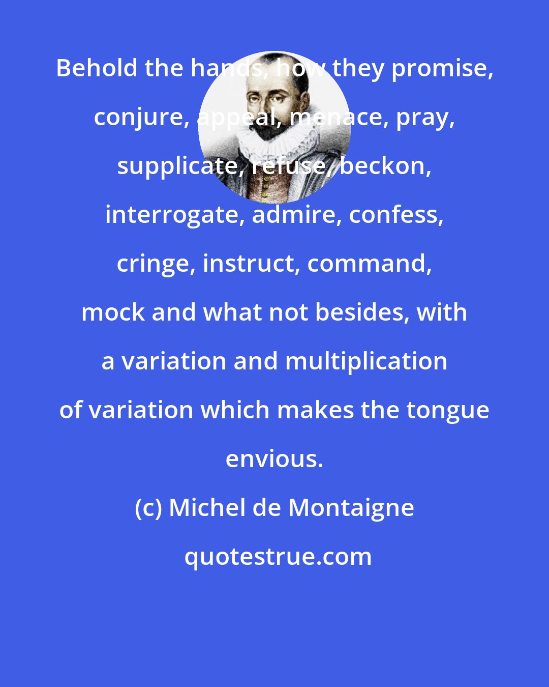 Michel de Montaigne: Behold the hands, how they promise, conjure, appeal, menace, pray, supplicate, refuse, beckon, interrogate, admire, confess, cringe, instruct, command, mock and what not besides, with a variation and multiplication of variation which makes the tongue envious.