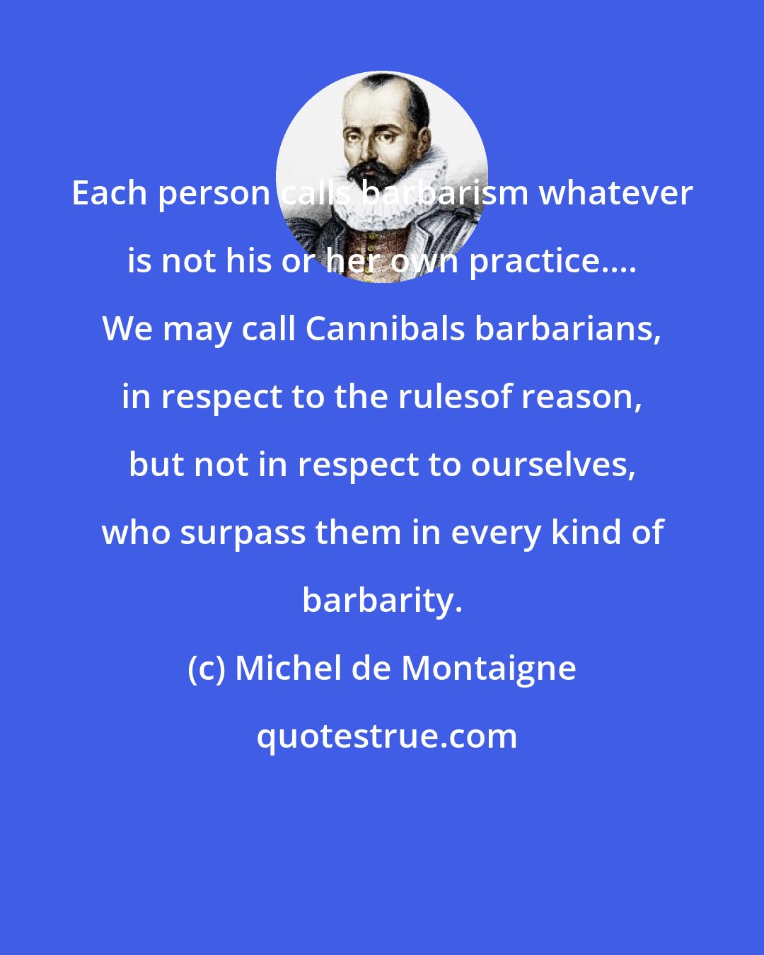 Michel de Montaigne: Each person calls barbarism whatever is not his or her own practice.... We may call Cannibals barbarians, in respect to the rulesof reason, but not in respect to ourselves, who surpass them in every kind of barbarity.