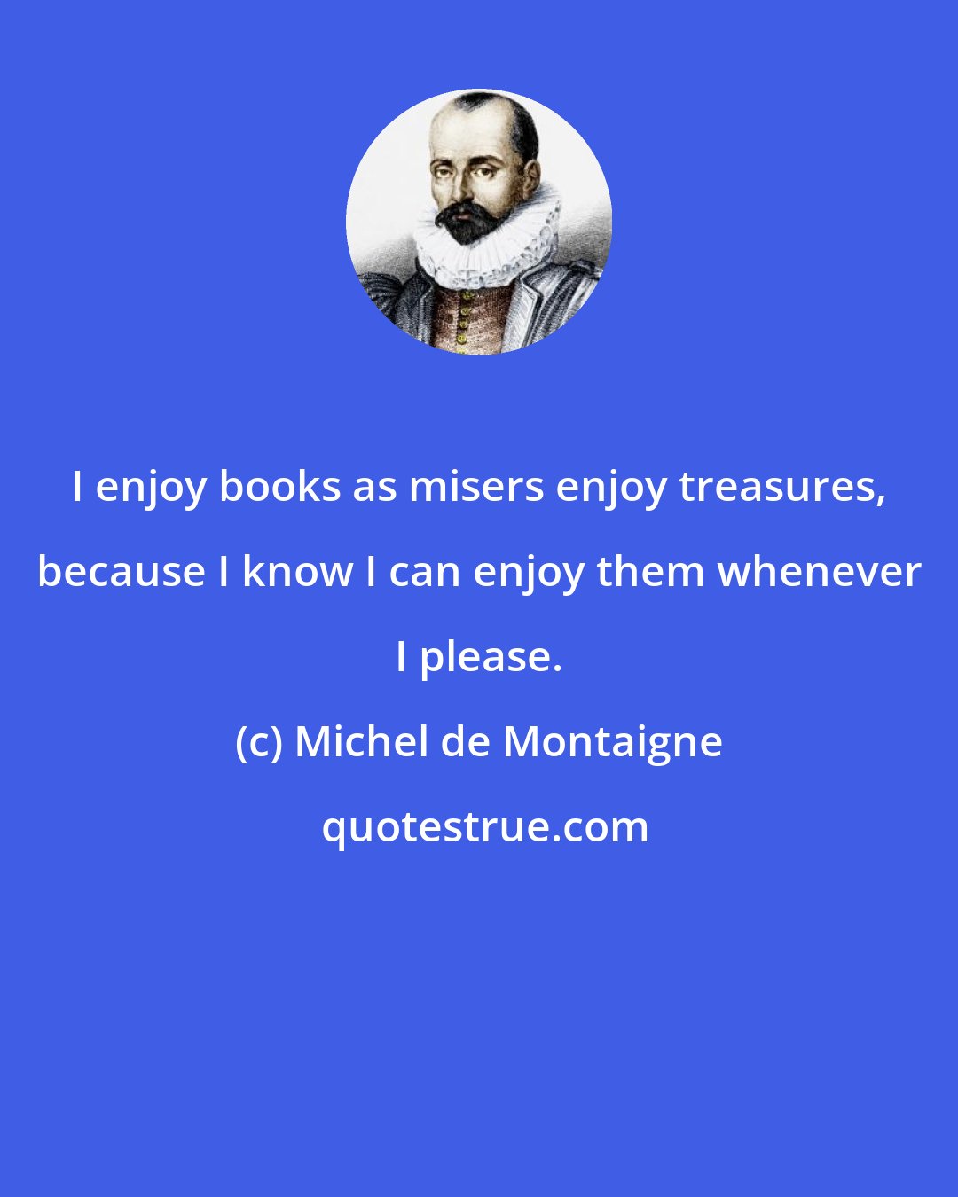 Michel de Montaigne: I enjoy books as misers enjoy treasures, because I know I can enjoy them whenever I please.