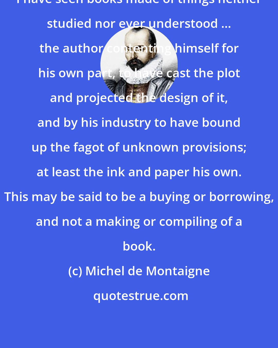 Michel de Montaigne: I have seen books made of things neither studied nor ever understood ... the author contenting himself for his own part, to have cast the plot and projected the design of it, and by his industry to have bound up the fagot of unknown provisions; at least the ink and paper his own. This may be said to be a buying or borrowing, and not a making or compiling of a book.