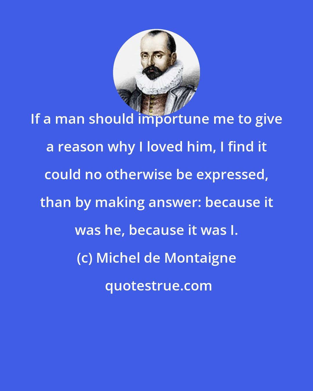 Michel de Montaigne: If a man should importune me to give a reason why I loved him, I find it could no otherwise be expressed, than by making answer: because it was he, because it was I.