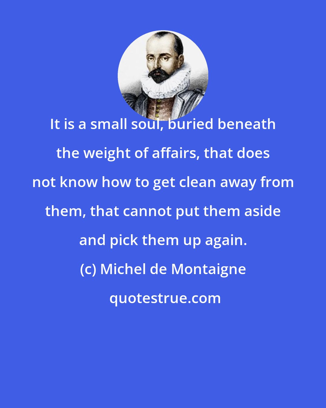 Michel de Montaigne: It is a small soul, buried beneath the weight of affairs, that does not know how to get clean away from them, that cannot put them aside and pick them up again.