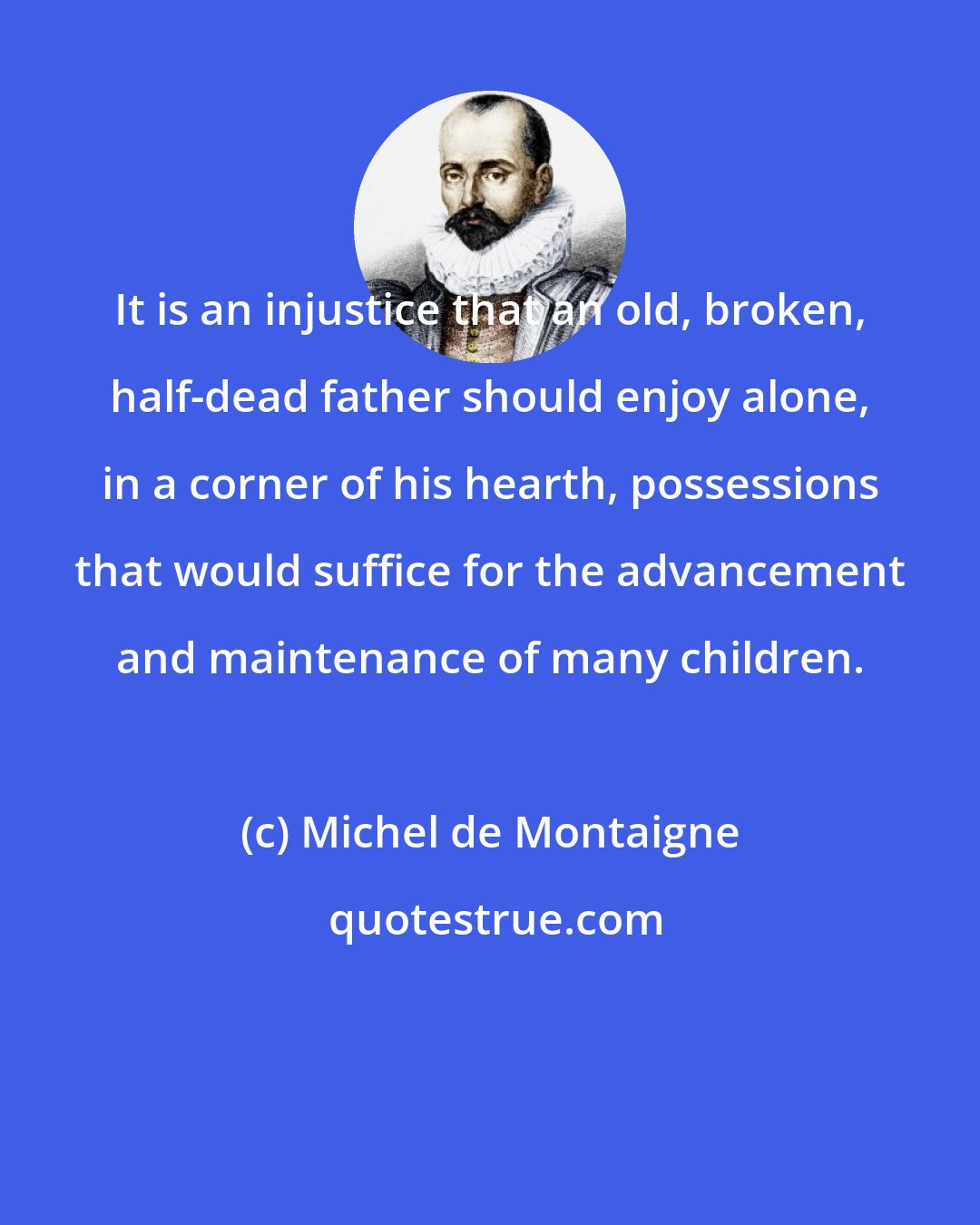 Michel de Montaigne: It is an injustice that an old, broken, half-dead father should enjoy alone, in a corner of his hearth, possessions that would suffice for the advancement and maintenance of many children.