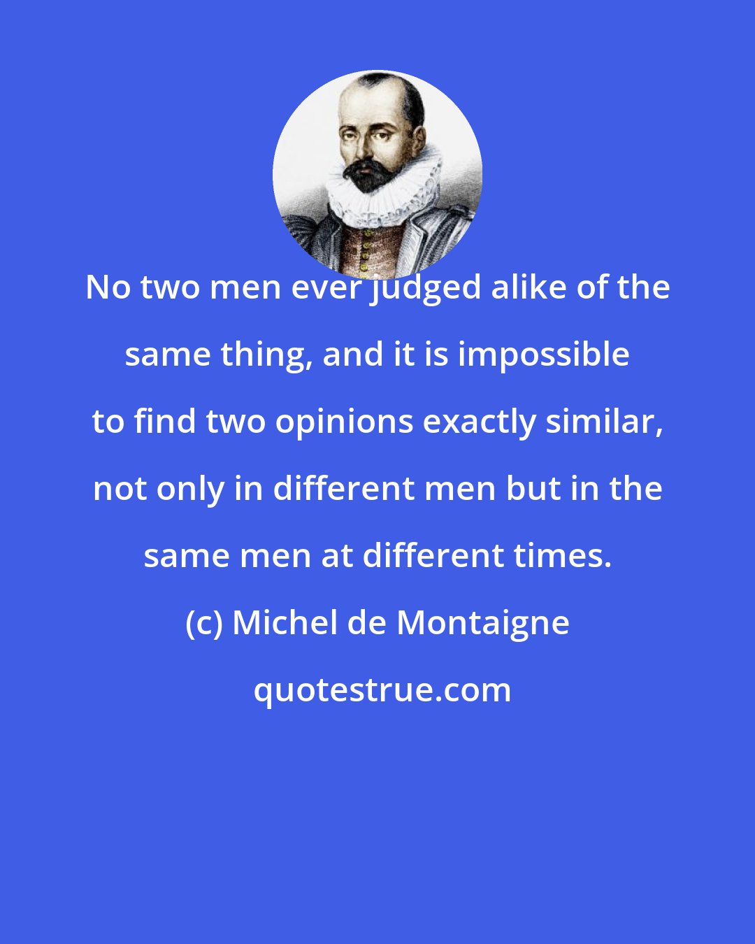 Michel de Montaigne: No two men ever judged alike of the same thing, and it is impossible to find two opinions exactly similar, not only in different men but in the same men at different times.